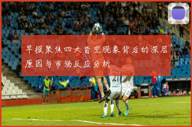 早报聚焦四大皆空现象背后的深层原因与市场反应分析