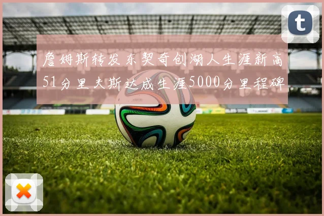 詹姆斯转发东契奇创湖人生涯新高51分里夫斯达成生涯5000分里程碑