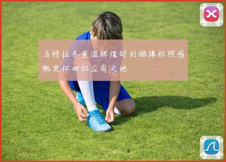 马特拉齐重温辉煌时刻晒捧杯照感慨奖杯回归应有之地