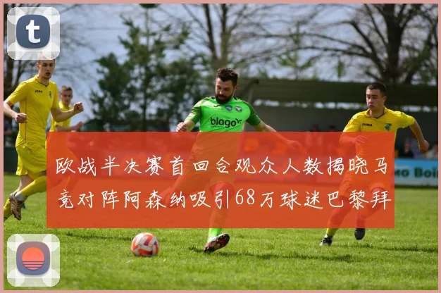 欧战半决赛首回合观众人数揭晓马竞对阵阿森纳吸引68万球迷巴黎拜仁紧随其后