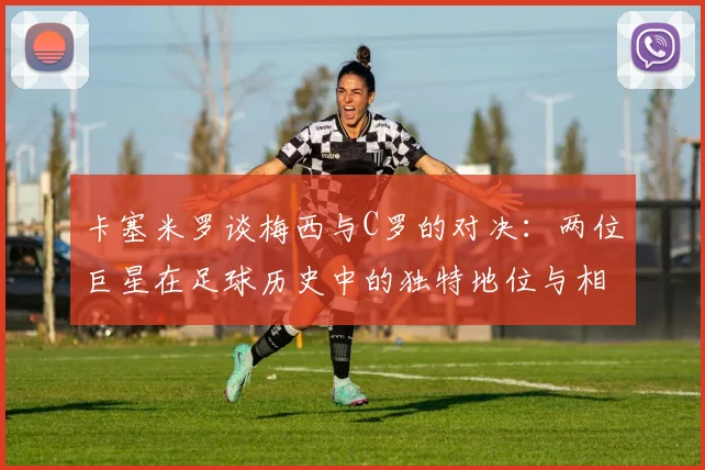 卡塞米罗谈梅西与C罗的对决：两位巨星在足球历史中的独特地位与相互激励
