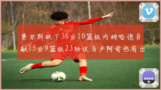 费尔斯砍下36分10篮板内姆哈德贡献15分9篮板23助攻马卢阿奇也有出色表现18分14篮板