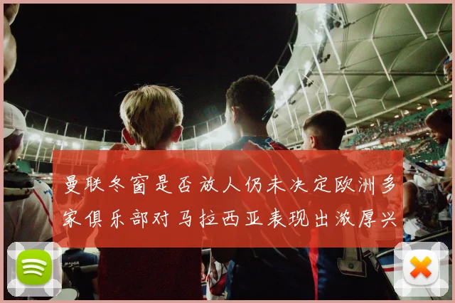 曼联冬窗是否放人仍未决定欧洲多家俱乐部对马拉西亚表现出浓厚兴趣