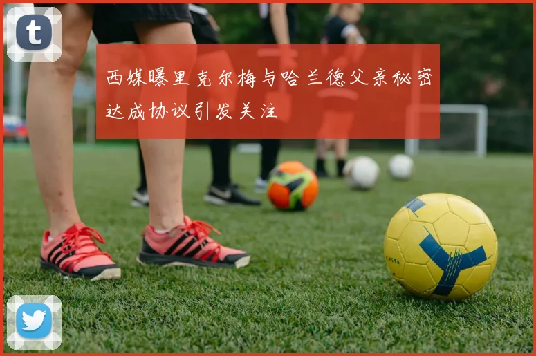 西媒曝里克尔梅与哈兰德父亲秘密达成协议引发关注
