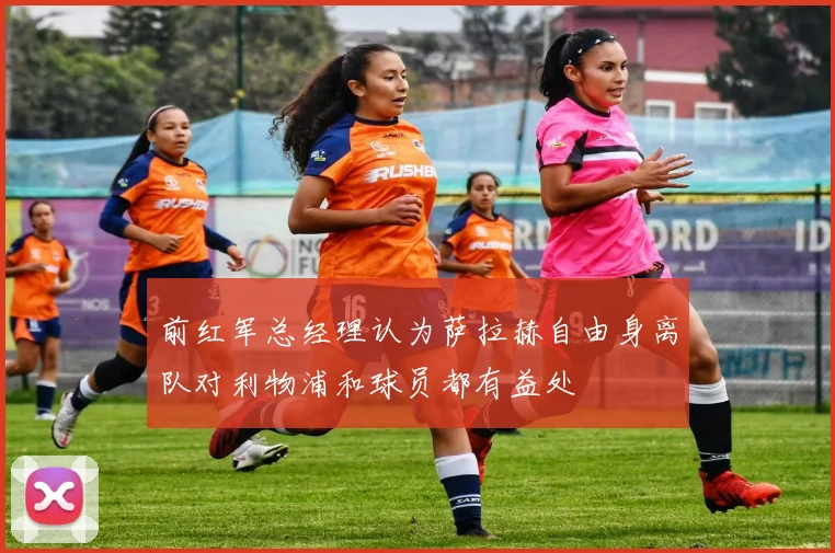 前红军总经理认为萨拉赫自由身离队对利物浦和球员都有益处