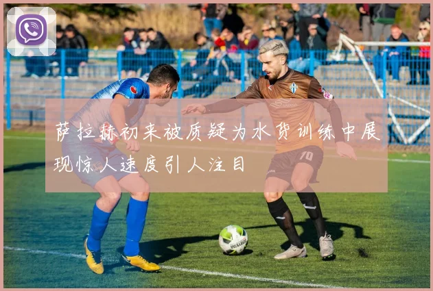 萨拉赫初来被质疑为水货训练中展现惊人速度引人注目
