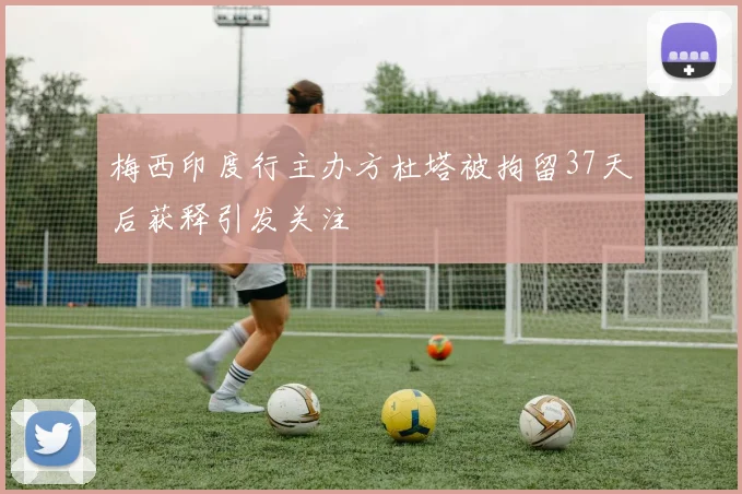 梅西印度行主办方杜塔被拘留37天后获释引发关注