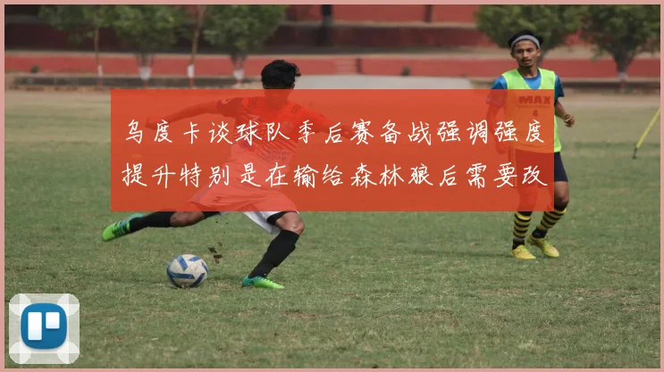 乌度卡谈球队季后赛备战强调强度提升特别是在输给森林狼后需要改进