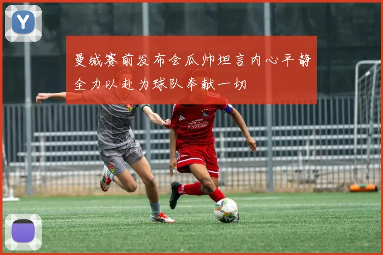 曼城赛前发布会瓜帅坦言内心平静全力以赴为球队奉献一切
