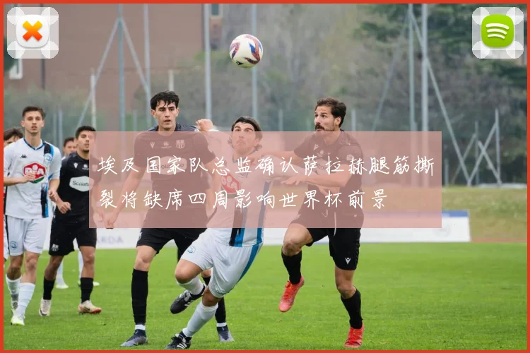 埃及国家队总监确认萨拉赫腿筋撕裂将缺席四周影响世界杯前景