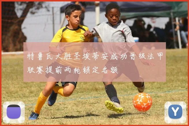 特鲁瓦大胜圣埃蒂安成功晋级法甲联赛提前两轮锁定名额