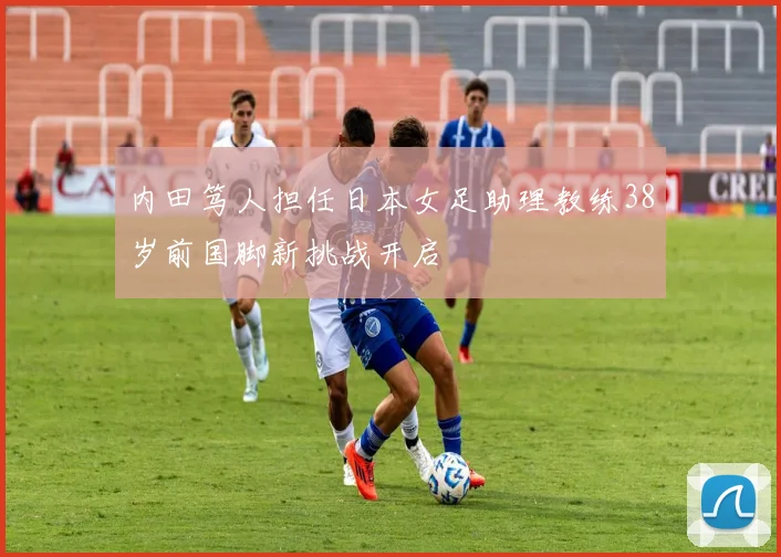 内田笃人担任日本女足助理教练38岁前国脚新挑战开启