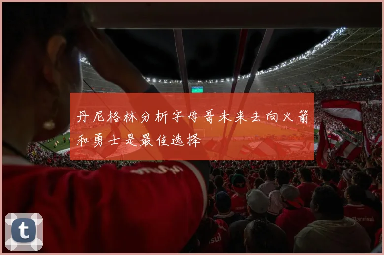 丹尼格林分析字母哥未来去向火箭和勇士是最佳选择
