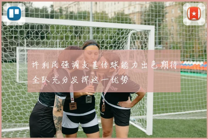 许利民强调麦基传球能力出色期待全队充分发挥这一优势