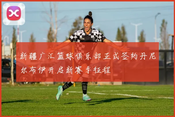 新疆广汇篮球俱乐部正式签约丹尼尔布伊开启新赛季征程
