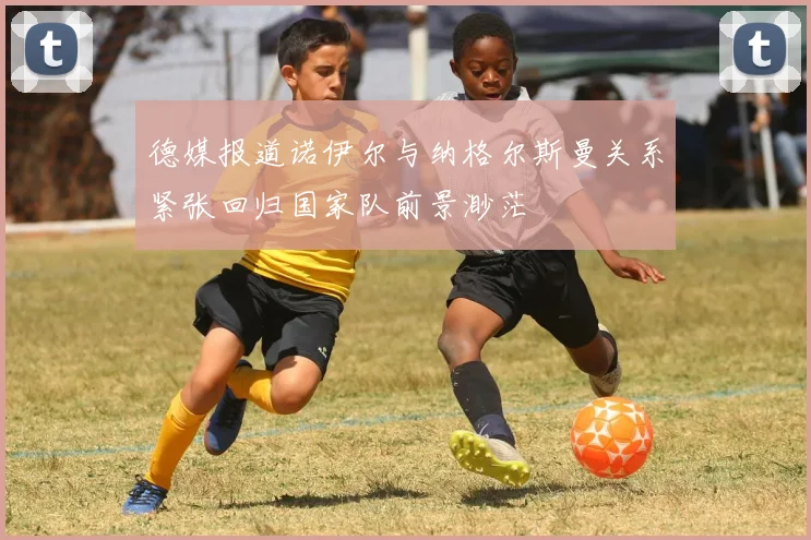 德媒报道诺伊尔与纳格尔斯曼关系紧张回归国家队前景渺茫