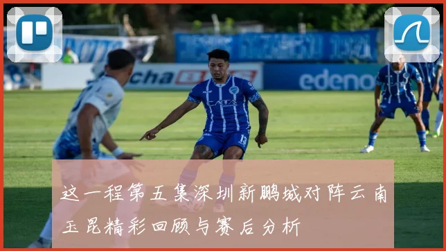 这一程第五集深圳新鹏城对阵云南玉昆精彩回顾与赛后分析