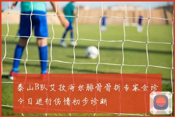泰山B队艾孜海尔腓骨骨折专家会诊今日进行伤情初步诊断