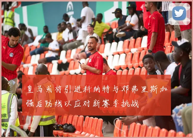 皇马或将引进科纳特与邓弗里斯加强后防线以应对新赛季挑战