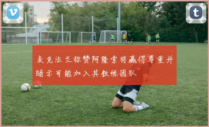 麦克法兰称赞阿隆索将赢得尊重并暗示可能加入其教练团队