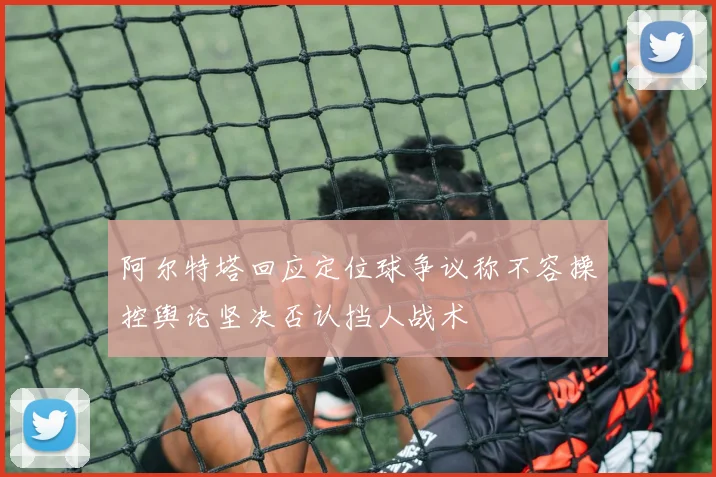 阿尔特塔回应定位球争议称不容操控舆论坚决否认挡人战术