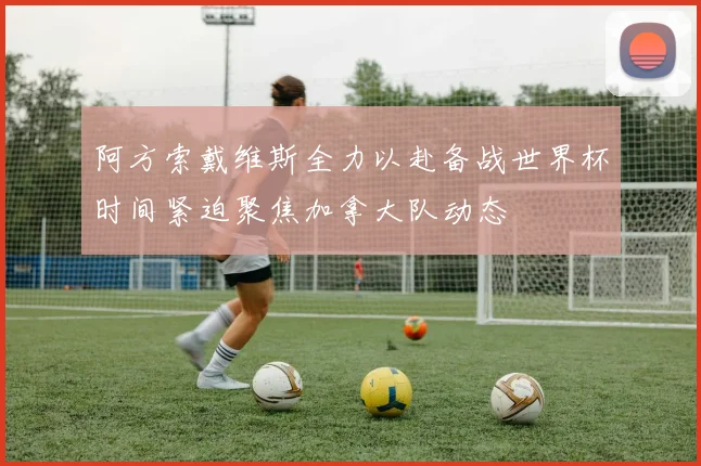 阿方索戴维斯全力以赴备战世界杯时间紧迫聚焦加拿大队动态