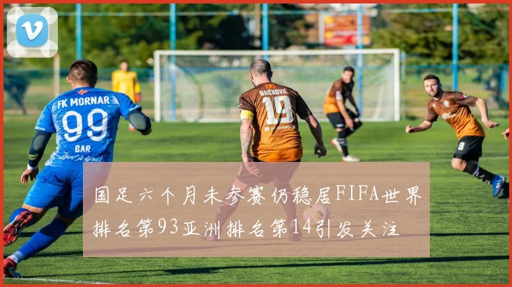国足六个月未参赛仍稳居FIFA世界排名第93亚洲排名第14引发关注