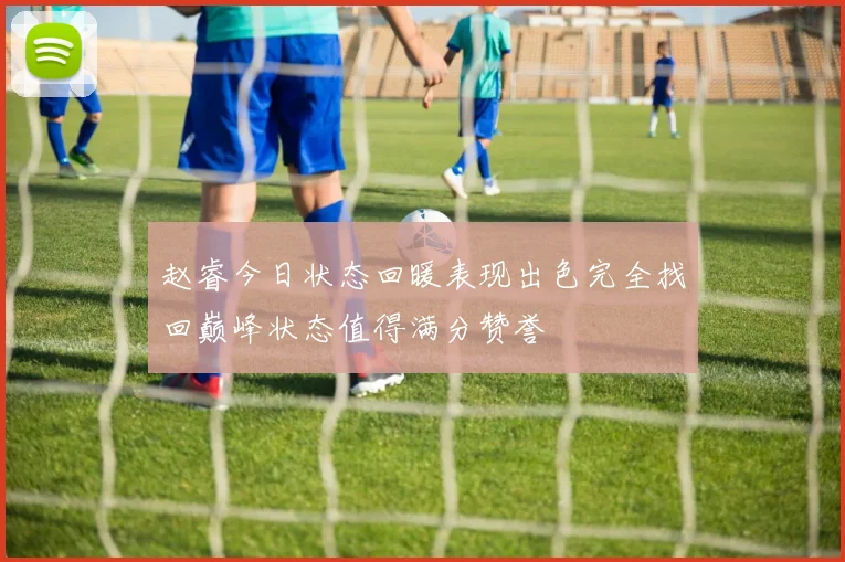 赵睿今日状态回暖表现出色完全找回巅峰状态值得满分赞誉