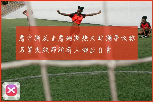 詹宁斯反击詹姆斯热火时期争议称若算失败那所有人都应自责