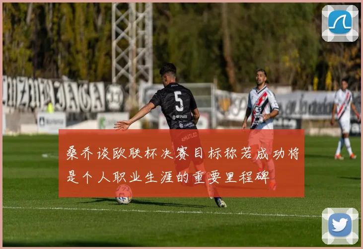 桑乔谈欧联杯决赛目标称若成功将是个人职业生涯的重要里程碑