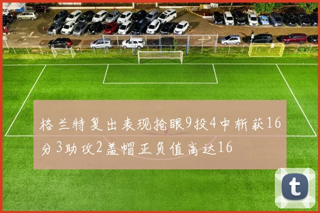 格兰特复出表现抢眼9投4中斩获16分3助攻2盖帽正负值高达16