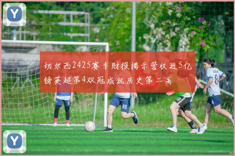 切尔西2425赛季财报揭示营收近5亿镑英超第4双冠成就历史第二高