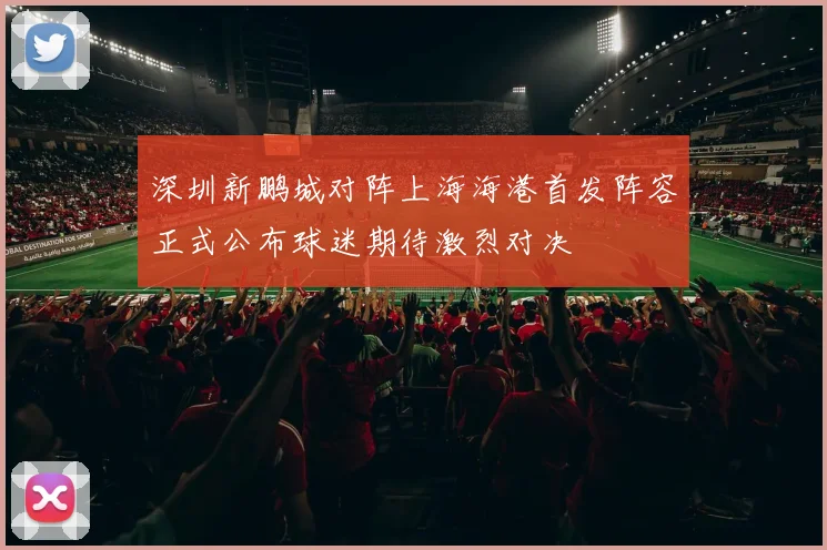 深圳新鹏城对阵上海海港首发阵容正式公布球迷期待激烈对决