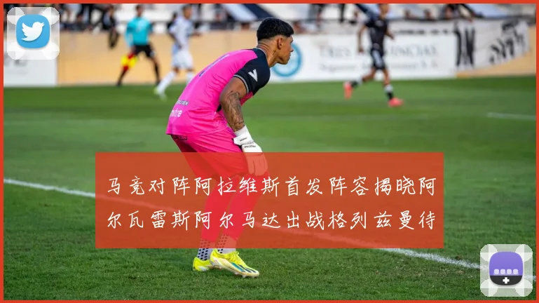 马竞对阵阿拉维斯首发阵容揭晓阿尔瓦雷斯阿尔马达出战格列兹曼待命