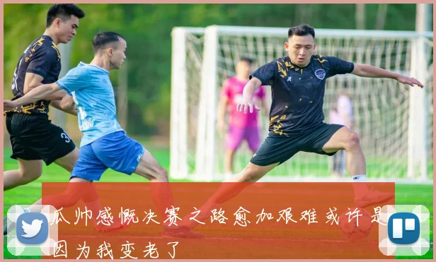 瓜帅感慨决赛之路愈加艰难或许是因为我变老了